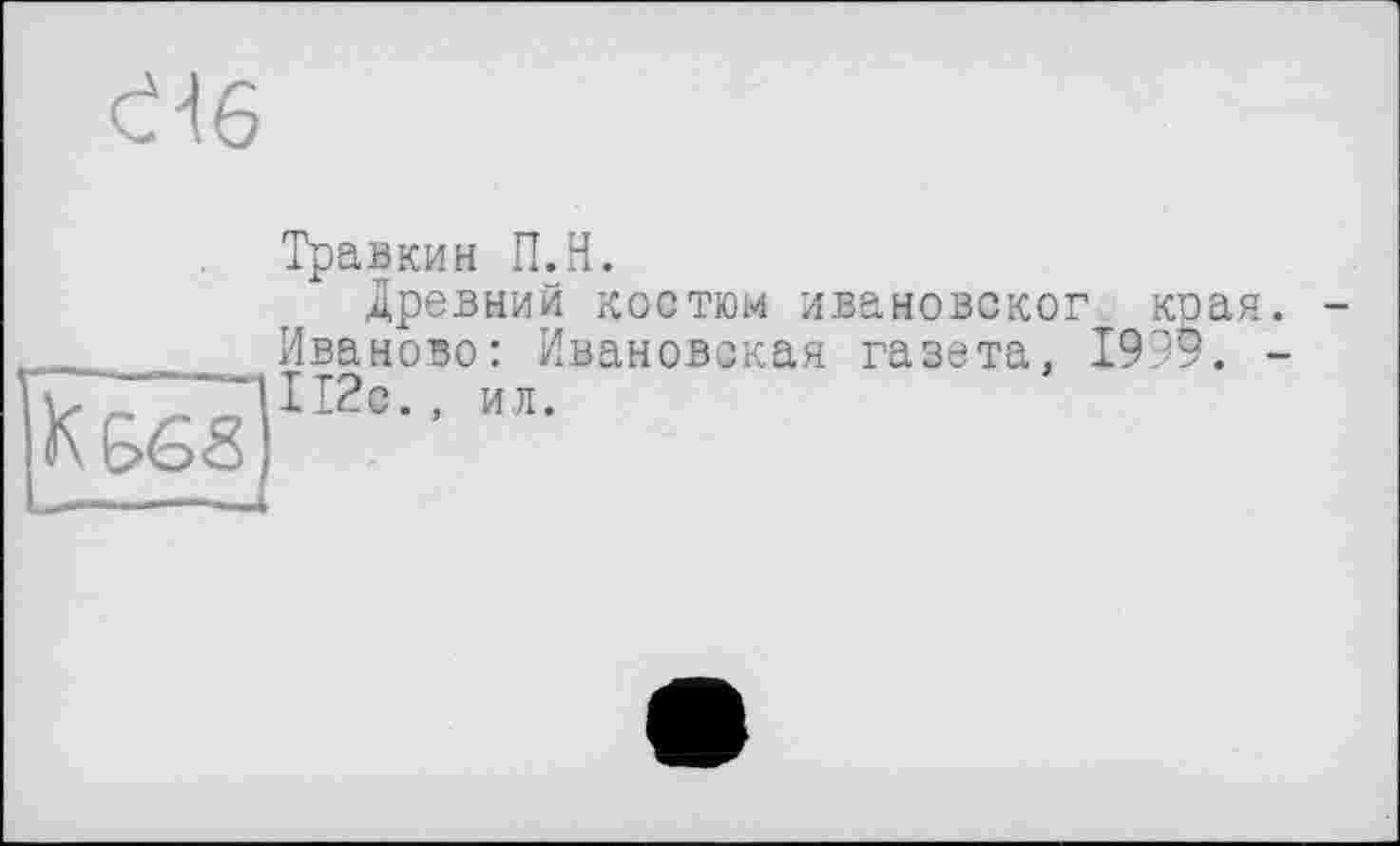 ﻿Є16
K G’éS'S
Травкин П.Н.
Древний костюм ивановског края. Иваново: Ивановская газета, 1999. -112с., ил.